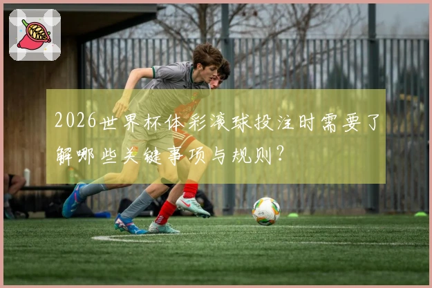 2026世界杯体彩滚球投注时需要了解哪些关键事项与规则?