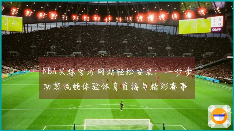NBA买球官方网站轻松安装：一步步助您流畅体验体育直播与精彩赛事