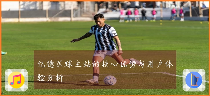 亿德买球主站的核心优势与用户体验分析